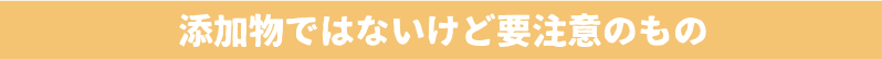 添加物ではないけど要注意のもの